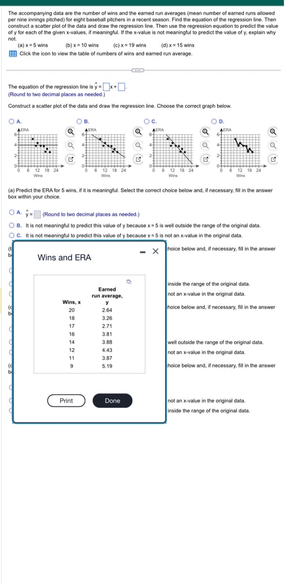 The accompanying data are the number of wins and the earned run averages (mean number of earned runs allowed
per nine innings pitched) for eight baseball pitchers in a recent season. Find the equation of the regression line. Then
construct a scatter plot of the data and draw the regression line. Then use the regression equation to predict the value
of y for each of the given x-values, if meaningful. If the x-value is not meaningful to predict the value of y, explain why
not.
(a) x = 5 wins
(b)x= 10 wins. (c) x = 19 wins
(d) x = 15 wins
Click the icon to view the table of numbers of wins and earned run average.
The equation of the regression line is y=x+
(Round to two decimal places as needed.)
Construct a scatter plot of the data and draw the regression line. Choose the correct graph below.
O A.
AERA
(t
b
6 12
12 18 24
Wins
OB.
AERA
Wins and ERA
Wins, x
20
18
17
17
16
16
14
12
11
9
Print
*****
[0
6 12 18 24
Wins
Earned
run average,
y
2.64
3.26
2.71
2.91
3.81
3.88
4.43
3.87
5.19
Q
Done
O C.
O
(a) Predict the ERA for 5 wins, if it is meaningful. Select the correct choice below and, if necessary, fill in the answer
box within your choice.
AERA
A. y
(Round to two decimal places as needed.)
B. It is not meaningful to predict this value of y because x = 5 is well outside the range of the original data.
OC. It is not meaningful to predict this value of y because x = 5 is not an x-value in the original data.
choice below and, if necessary, fill in the answer
-
M
12 18 24
Wins
X
OD.
AERA
6-
4-
2-
ww
6 12 18 24
Wins
inside the range of the original data.
not an x-value in the original data.
choice below and, if necessary, fill in the answer
well outside the range of the original data.
not an x-value in the original data.
choice below and, if necessary, fill in the answer
not an x-value in the original data.
inside the range of the original data.