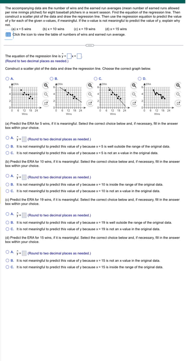 The accompanying data are the number of wins and the earned run averages (mean number of earned runs allowed
per nine innings pitched) for eight baseball pitchers in a recent season. Find the equation of the regression line. Then
construct a scatter plot of the data and draw the regression line. Then use the regression equation to predict the value
of y for each of the given x-values, if meaningful. If the x-value is not meaningful to predict the value of y, explain why
not.
(a) x = 5 wins
(b)x= 10 wins (c) x = 19 wins
(d) x = 15 wins
Click the icon to view the table of numbers of wins and earned run average.
The equation of the regression line is y=x+
(Round to two decimal places as needed.)
Construct a scatter plot of the data and draw the regression line. Choose the correct graph below.
OA.
AERA
6-
4-
0
www
9
12 18 24
Wins
O B.
Q AERA
Q 41
12 18 24
Wins
Q
OU
OC.
AERA
4-
6
12 18 24
Wins
OD.
AERA
4-
ww
6 12
Wins
12 18 24
(a) Predict the ERA for 5 wins, if it is meaningful. Select the correct choice below and, if necessary, fill in the answer
box within your choice.
OA. = (Round to two decimal places as needed.)
OB. It is not meaningful to predict this value of y because x = 5 is well outside the range of the original data.
OC. It is not meaningful to predict this value of y because x = 5 is not an x-value in the original data.
(b) Predict the ERA for 10 wins, if it is meaningful. Select the correct choice below and, if necessary, fill in the answer
box within your choice.
OA.
(Round to two decimal places as needed.)
OB. It is not meaningful to predict this value of y because x = 10 is inside the range of the original data.
OC. It is not meaningful to predict this value of y because x = 10 is not an x-value in the original data.
Q
(c) Predict the ERA for 19 wins, if it is meaningful. Select the correct choice below and, if necessary, fill in the answer
box within your choice.
OA. = (Round to two decimal places as needed.)
OB. It is not meaningful to predict this value of y because x = 19 is well outside the range of the original data.
OC. It is not meaningful to predict this value of y because x = 19 is not an x-value in the original data.
(d) Predict the ERA for 15 wins, if it is meaningful. Select the correct choice below and, if necessary, fill in the answer
box within your choice.
OA. = (Round to two decimal places as needed.)
OB. It is not meaningful to predict this value of y because x = 15 is not an x-value in the original data.
OC. It is not meaningful to predict this value of y because x = 15 is inside the range of the original data.