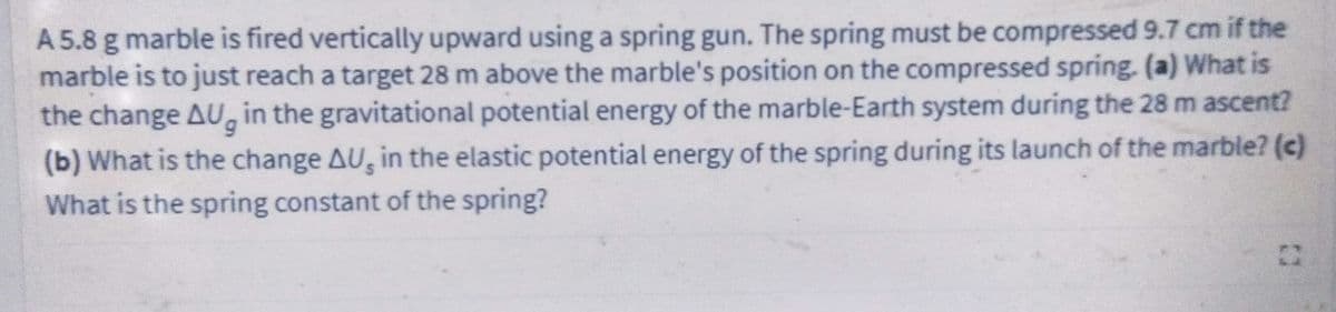 A 5.8 g marble is fired vertically upward using a spring gun. The spring must be compressed 9.7 cm if the
marble is to just reach a target 28 m above the marble's position on the compressed spring. (a) What is
the change AU, in the gravitational potential energy of the marble-Earth system during the 28 m ascent?
6.
(b) What is the change AU, in the elastic potential energy of the spring during its launch of the marble? (c)
What is the spring constant of the spring?
