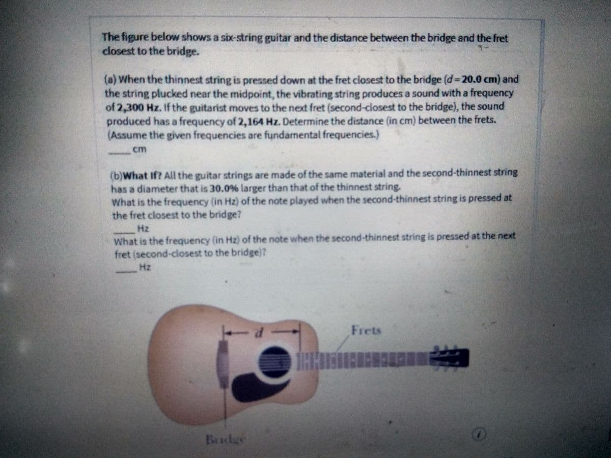 The figure below shows a six-string guitar and the distance between the bridge and the fret
closest to the bridge.
(a) When the thinnest string is pressed down at the fret closest to the bridge (d- 20.0 cm) and
the string plucked near the midpoint, the vibrating string produces a sound with a frequency
of 2,300 Hz. If the guitarist moves to the next fret (second-closest to the bridge), the sound
produced has a frequency of 2,164 Hz. Determine the distance (in cm) between the frets.
(Assume the given frequencies are fundamental frequencies.)
cm
(b)What If? All the guitar strings are made of the same material and the second-thinnest string
has a diameter that is 30.0% larger than that of the thinnest string.
What is the frequency (in Hz) of the note played when the second-thinnest string is pressed at
the fret closest to the bridge?
Hz
What is the frequency (in Hz) of the note when the second-thinnest string is pressed at the next
fret (second-closest to the bridge)?
Hz
Frets
Bradge
