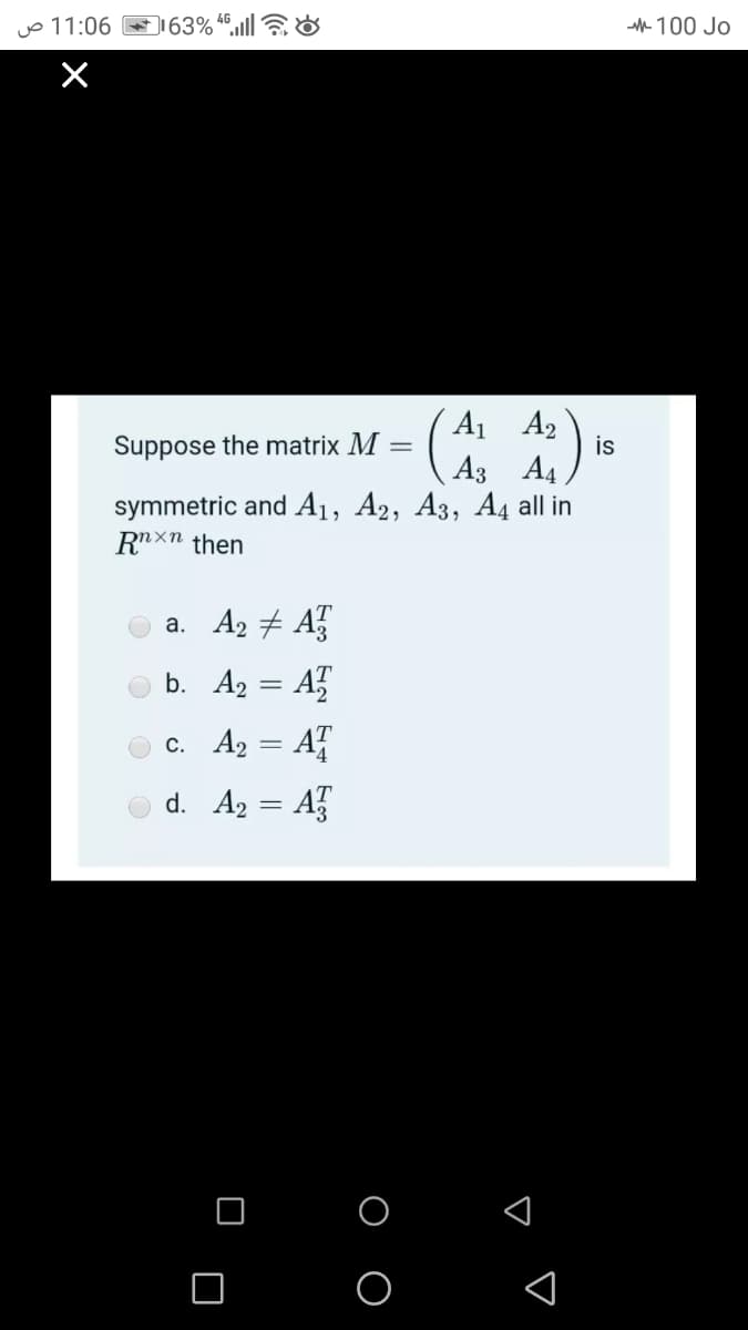 11:06 ص
63% “.ll &
100 Jo
X
A1 A2
Suppose the matrix M
is
A4
symmetric and A1, A2, A3, A4 all in
Аз
Rxn then
a. A2 # A
b. A2 = A
c. A2 = A
d. A2 = A
