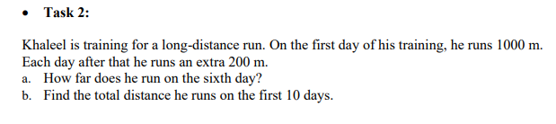 • Task 2:
Khaleel is training for a long-distance run. On the first day of his training, he runs 1000 m.
Each day after that he runs an extra 200 m.
a. How far does he run on the sixth day?
b. Find the total distance he runs on the first 10 days.
