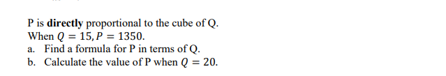 P is directly proportional to the cube of Q.
When Q = 15, P = 1350.
a. Find a formula for P in terms of Q.
b. Calculate the value of P when Q
= 20.
