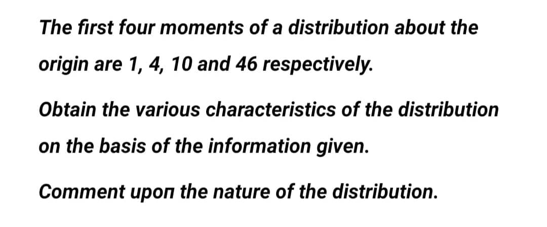 The first four moments of a distribution about the
origin are 1, 4, 10 and 46 respectively.
Obtain the various characteristics of the distribution
on the basis of the information given.
Comment upon the nature of the distribution.
