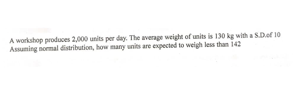 A workshop produces 2,000 units per day. The average weight of units is 130 kg with a S.D.of 10
Assuming normal distribution, how many units are expected to weigh less than 142
