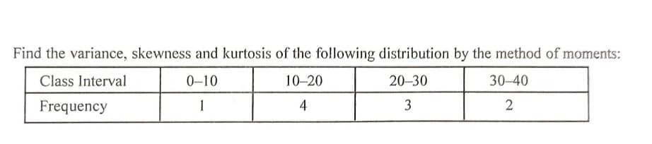 Find the variance, skewness and kurtosis of the fo!llowing distribution by the method of moments:
Class Interval
0-10
10-20
20-30
30-40
Frequency
1
4
3
