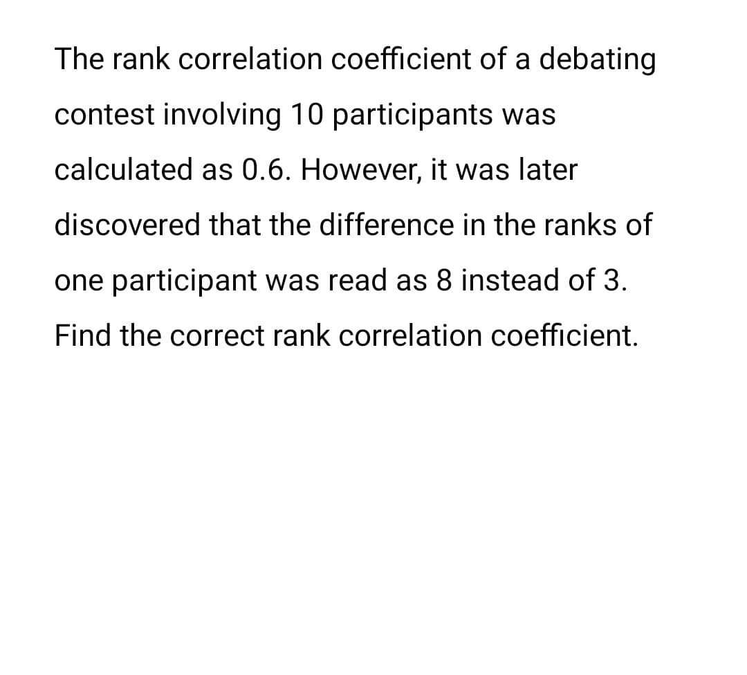 The rank correlation coefficient of a debating
contest involving 10 participants was
calculated as 0.6. However, it was later
discovered that the difference in the ranks of
one participant was read as 8 instead of 3.
Find the correct rank correlation coefficient.
