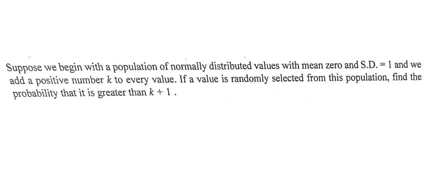 Suppose we begin with a population of normally distributed values with mean zero and S.D. = 1 and we
add a positive number k to every value. If a value is randomly selected from this population, find the
probability that it is greater than k + 1.

