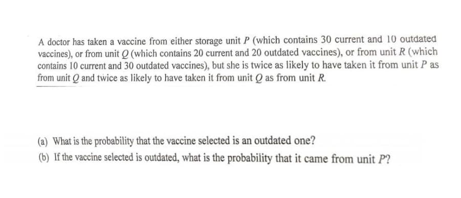 A doctor has taken a vaccine from either storage unit P (which contains 30 current and 10 outdated
vaccines), or from unit Q (which contains 20 current and 20 outdated vaccines), or from unit R (which
contains 10 current and 30 outdated vaccines), but she is twice as likely to have taken it from unit P as
from unit Q and twice as likely to have taken it from unit Q as from unit R.
(a) What is the probability that the vaccine selected is an outdated one?
(b) If the vaccine selected is outdated, what is the probability that it came from unit P?

