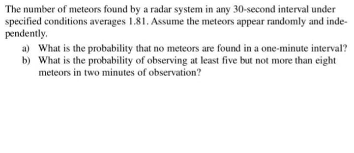 The number of meteors found by a radar system in any 30-second interval under
specified conditions averages 1.81. Assume the meteors appear randomly and inde-
pendently.
a) What is the probability that no meteors are found in a one-minute interval?
b) What is the probability of observing at least five but not more than eight
meteors in two minutes of observation?
