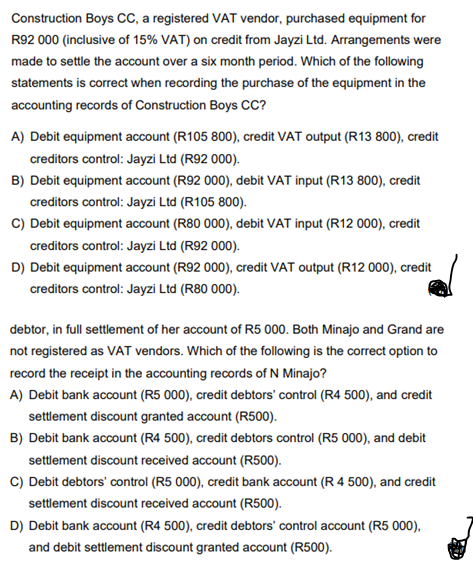 Construction Boys CC, a registered VAT vendor, purchased equipment for
R92 000 (inclusive of 15% VAT) on credit from Jayzi Ltd. Arrangements were
made to settle the account over a six month period. Which of the following
statements is correct when recording the purchase of the equipment in the
accounting records of Construction Boys CC?
A) Debit equipment account (R105 800), credit VAT output (R13 800), credit
creditors control: Jayzi Ltd (R92 000).
B) Debit equipment account (R92 000), debit VAT input (R13 800), credit
creditors control: Jayzi Ltd (R105 800).
C) Debit equipment account (R80 000), debit VAT input (R12 000), credit
creditors control: Jayzi Ltd (R92 000).
D) Debit equipment account (R92 000), credit VAT output (R12 000), credit
creditors control: Jayzi Ltd (R80 000).
debtor, in full settlement of her account of R5 000. Both Minajo and Grand are
not registered as VAT vendors. Which of the following is the correct option to
record the receipt in the accounting records of N Minajo?
A) Debit bank account (R5 000), credit debtors' control (R4 500), and credit
settlement discount granted account (R500).
B) Debit bank account (R4 500), credit debtors control (R5 000), and debit
settlement discount received account (R500).
C) Debit debtors' control (R5 000), credit bank account (R 4 500), and credit
settlement discount received account (R500).
D) Debit bank account (R4 500), credit debtors' control account (R5 000),
and debit settlement discount granted account (R500).
