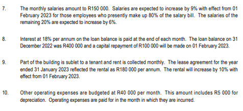 7.
8.
9.
10.
The monthly salaries amount to R150 000. Salaries are expected to increase by 9% with effect from 01
February 2023 for those employees who presently make up 80% of the salary bill. The salaries of the
remaining 20% are expected to increase by 6%.
Interest at 18% per annum on the loan balance is paid at the end of each month. The loan balance on 31
December 2022 was R400 000 and a capital repayment of R100 000 will be made on 01 February 2023.
Part of the building is sublet to a tenant and rent is collected monthly. The lease agreement for the year
ended 31 January 2023 reflected the rental as R180 000 per annum. The rental will increase by 10% with
effect from 01 February 2023.
Other operating expenses are budgeted at R40 000 per month. This amount includes R5 000 for
depreciation. Operating expenses are paid for in the month in which they are incurred.
