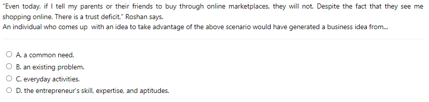 "Even today, if I tell my parents or their friends to buy through online marketplaces, they will not. Despite the fact that they see me
shopping online. There is a trust deficit," Roshan says.
An individual who comes up with an idea to take advantage of the above scenario would have generated a business idea from...
A. a common need.
B. an existing problem.
C. everyday activities.
D. the entrepreneur's skill, expertise, and aptitudes.