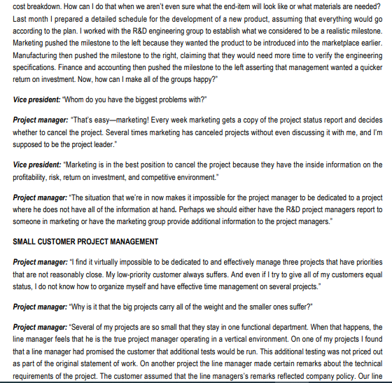 cost breakdown. How can I do that when we aren't even sure what the end-item will look like or what materials are needed?
Last month I prepared a detailed schedule for the development of a new product, assuming that everything would go
according to the plan. I worked with the R&D engineering group to establish what we considered to be a realistic milestone.
Marketing pushed the milestone to the left because they wanted the product to be introduced into the marketplace earlier.
Manufacturing then pushed the milestone to the right, claiming that they would need more time to verify the engineering
specifications. Finance and accounting then pushed the milestone to the left asserting that management wanted a quicker
return on investment. Now, how can I make all of the groups happy?"
Vice president: "Whom do you have the biggest problems with?"
Project manager: "That's easy-marketing! Every week marketing gets a copy of the project status report and decides
whether to cancel the project. Several times marketing has canceled projects without even discussing it with me, and I'm
supposed to be the project leader."
Vice president: "Marketing is in the best position to cancel the project because they have the inside information on the
profitability, risk, return on investment, and competitive environment."
Project manager: "The situation that we're in now makes it impossible for the project manager to be dedicated to a project
where he does not have all of the information at hand. Perhaps we should either have the R&D project managers report to
someone in marketing or have the marketing group provide additional information to the project managers."
SMALL CUSTOMER PROJECT MANAGEMENT
Project manager: "I find it virtually impossible to be dedicated to and effectively manage three projects that have priorities
that are not reasonably close. My low-priority customer always suffers. And even if I try to give all of my customers equal
status, I do not know how to organize myself and have effective time management on several projects."
Project manager: "Why is it that the big projects carry all of the weight and the smaller ones suffer?"
Project manager: "Several of my projects are so small that they stay in one functional department. When that happens, the
line manager feels that he is the true project manager operating in a vertical environment. On one of my projects I found
that a line manager had promised the customer that additional tests would be run. This additional testing was not priced out
as part of the original statement of work. On another project the line manager made certain remarks about the technical
requirements of the project. The customer assumed that the line managers's remarks reflected company policy. Our line