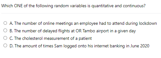 Which ONE of the following random variables is quantitative and continuous?
A. The number of online meetings an employee had to attend during lockdown
B. The number of delayed flights at OR Tambo airport in a given day
C. The cholesterol measurement of a patient
O D. The amount of times Sam logged onto his internet banking in June 2020
