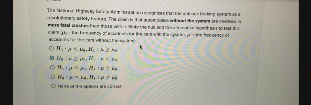 The National Highway Safety Administration recognizes that the antilock braking system as a
revolutionary safety feature. The claim is that automobiles without the system are involved in
more fatal crashes than those with it. State the null and the alternative hypothesis to test this
claim (Ho - the frequency of accidents for the cars with the system, u is the frequency of
accidents for the cars without the system).
O Ho : µ < µo, H1 : µ > µo
Ο Η : μ > μ0, Η :μ < μο
O Ho : µ < H0, H1 : µ 2 Ho
O Ho : H = µo, H1 : µ # µo
O None of the options are correct
