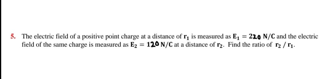 5. The electric field of a positive point charge at a distance of r, is measured as E1 = 220 N/C and the electric
field of the same charge is measured as E2
120 N/C at a distance of r2. Find the ratio of r2 / rị.
%3D
