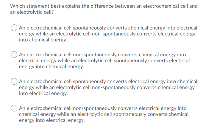 Which statement best explains the difference between an electrochemical cell and
an electrolytic cell?
An electrochemical cell spontaneously converts chemical energy into electrical
energy while an electrolytic cell non-spontaneously converts electrical energy
into chemical energy.
An electrochemical cell non-spontaneously converts chemical energy into
electrical energy while an electrolytic cell spontaneously converts electrical
energy into chemical energy.
An electrochemical cell spontaneously converts electrical energy into chemical
energy while an electrolytic cell non-spontaneously converts chemical energy
into electrical energy.
An electrochemical cell non-spontaneously converts electrical energy into
chemical energy while an electrolytic cell spontaneously converts chemical
energy into electrical energy.
