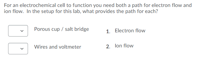 For an electrochemical cell to function you need both a path for electron flow and
ion flow. In the setup for this lab, what provides the path for each?
Porous cup / salt bridge
1. Electron flow
Wires and voltmeter
2. lon flow
