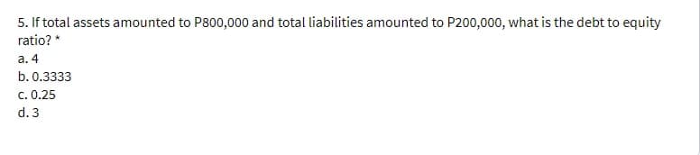 5. If total assets amounted to P800,000 and total liabilities amounted to P200,000, what is the debt to equity
ratio? *
a. 4
b. 0.3333
c. 0.25
d. 3