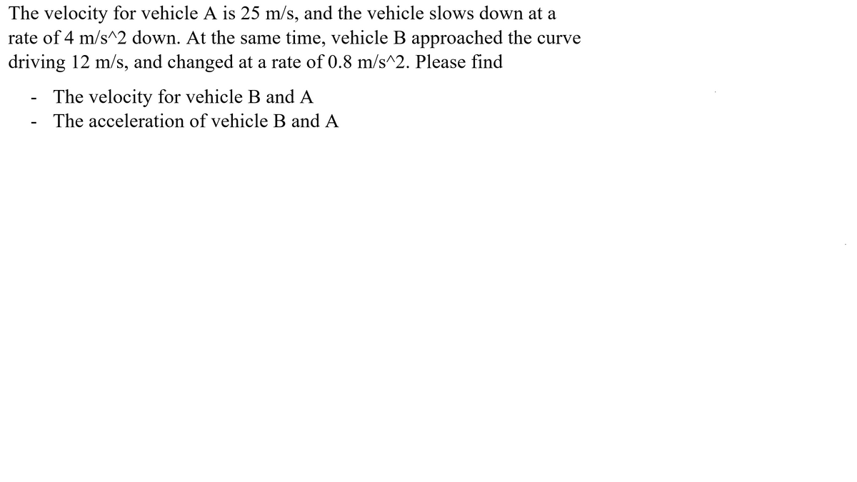 The velocity for vehicle A is 25 m/s, and the vehicle slows down at a
rate of 4 m/s^2 down. At the same time, vehicle B approached the curve
driving 12 m/s, and changed at a rate of 0.8 m/s^2. Please find
The velocity for vehicle B and A
The acceleration of vehicle B and A
