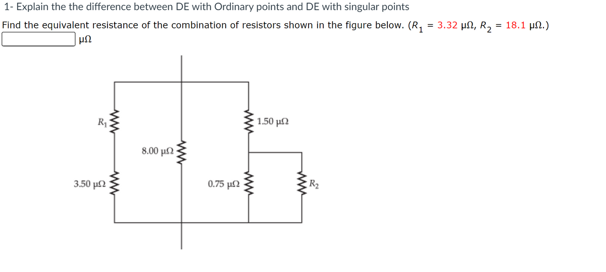 1- Explain the the difference between DE with Ordinary points and DE with singular points
Find the equivalent resistance of the combination of resistors shown in the figure below. (R, = 3.32 µn, R, = 18.1 µN.)
μΩ
1.50 μΩ
R1
8.00 μΩ
R2
0.75 μ
3.50 μ
ww
ww
ww
ww
