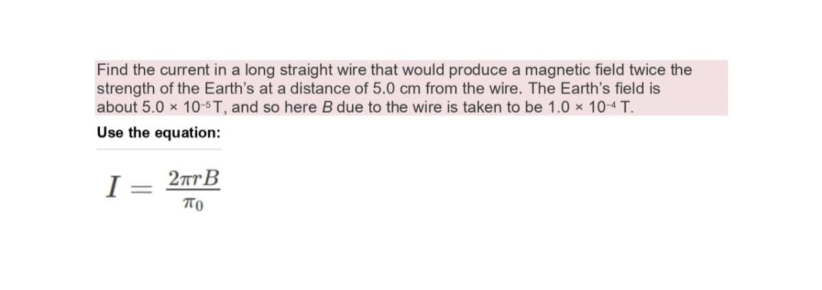 Find the current in a long straight wire that would produce a magnetic field twice the
strength of the Earth's at a distance of 5.0 cm from the wire. The Earth's field is
about 5.0 x 10-5 T, and so here B due to the wire is taken to be 1.0 × 10-4 T.
Use the equation:
I = 2TrB
TO
