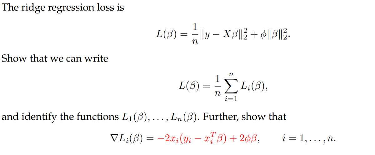 The ridge regression loss is
1
L(B) =D Dly-XBI을 + 에|에2.
Show that we can write
1
L(B)
Li(B),
i=1
and identify the functions L1(B),..., Ln(B). Further, show that
VL;(B) = –2x;(yi – x; B) + 2¢ß,
i = 1, ... , n.
