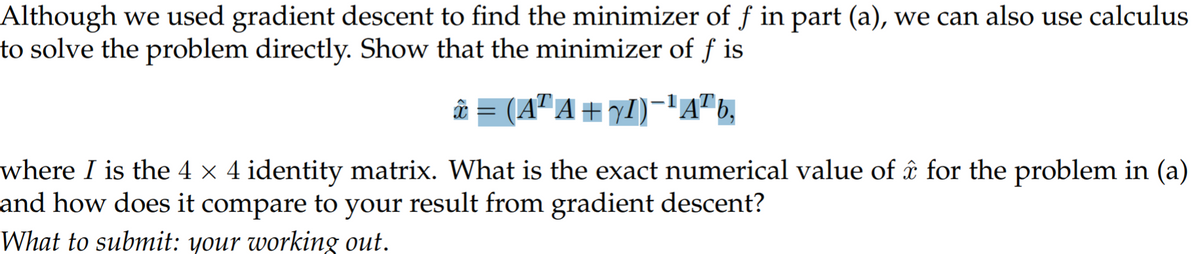Although we used gradient descent to find the minimizer of ƒ in part (a), we can also use calculus
to solve the problem directly. Show that the minimizer of f is
â = (A" A + 71)-'A"b,
where I is the 4 × 4 identity matrix. What is the exact numerical value of âî for the problem in (a)
and how does it compare to your result from gradient descent?
What to submnit: your working out.
