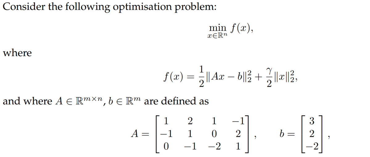 Consider the following optimisation problem:
min f(x),
xER"
where
1
f (x)
| Ax – b||3 + |||3,
and where A E R™×n, b € R" are defined as
1
2
1
-1
3
|
A
1
1
2
2
-1 -2
1
-2
