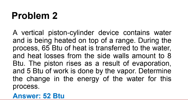 Problem 2
A vertical piston-cylinder device contains water
and is being heated on top of a range. During the
process, 65 Btu of heat is transferred to the water,
and heat losses from the side walls amount to 8
Btu. The piston rises as a result of evaporation,
and 5 Btu of work is done by the vapor. Determine
the change in the energy of the water for this
process.
Answer: 52 Btu
