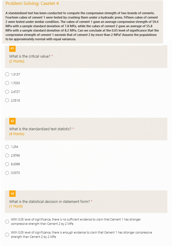 Problem Solving: Caselet 4
A standardized test has been conducted to compute the compressive strength of two brands of cements.
Fourteen cubes of cement 1 were tested by crushing them under a hydraulic press. Fifteen cubes of cement
2 were tested under similar condition. The cubes of cement 1 gave an average compressive strength of 59.4
MPa with a sample standard deviation of 7.8 MPa, while the cubes of cement 2 gave an average of 55.8
MPa with a sample standard deviation of 8.2 MPa. Can we conclude at the 0.05 level of significance that the
compressive strength of cement 1 exceeds that of cement 2 by more than 2 MPa? Assume the populations
to be approximately normal with equal variances.
41
What is the critical value? *
(2 Points)
1.3137
1.7033
2.4727
2.0518
42
What is the standardized test statistic? *
(4 Points)
1.254
2.9766
8.0099
0.5375
43
What is the statistical decision in statement form? *
(1 Point)
With 0.05 level of significance, there is no sufficient evidence to claim that Cement 1 has stronger
compressive strength than Cement 2 by 2 MPa
With 0.05 level of significance, there is enough evidence to claim that Cement 1 has stronger compressive
strength than Cement 2 by 2 MPa
