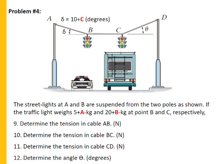 Problem #4:
A
8 = 10+C (degrees)
D
В
C
The street-lights at A and B are suspended from the two poles as shown. If
the traffic light weighs 5+A-kg and 20+B-kg at point B and C, respectively,
9. Determine the tension in cable AB. (N)
10. Determine the tension in cable BC. (N)
11. Determine the tension in cable CD. (N)
12. Determine the angle e. (degrees)
