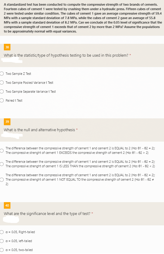 A standardized test has been conducted to compute the compressive strength of two brands of cements.
Fourteen cubes of cement 1 were tested by crushing them under a hydraulic press. Fifteen cubes of cement
2 were tested under similar condition. The cubes of cement 1 gave an average compressive strength of 59.4
MPa with a sample standard deviation of 7.8 MPa, while the cubes of cement 2 gave an average of 55.8
MPa with a sample standard deviation of 8.2 MPa. Can we conclude at the 0.05 level of significance that the
compressive strength of cement 1 exceeds that of cement 2 by more than 2 MPa? Assume the populations
to be approximately normal with equal variances.
38
What is the statistic/type of hypothesis testing to be used in this problem? *
O Two Sample Z Test
O Two Sample Pooled Variance t Test
Two Sample Separate Variance t Test
O Paired t Test
39
What is the null and alternative hypothesis *
The difference between the compressive strength of cement 1 and cement 2 is EQUAL to 2 (Ho: 61 - 62 = 2);
The compressive strenght of cement 1 EXCEEDS the compressive strength of cement 2 (Ho: 61 - 62 > 2)
The difference between the compressive strength of cement 1 and cement 2 is EQUAL to 2 (Ho: 61 - 62 = 2);
The compressive strenght of cement 1 IS LESS THAN the compressive strength of cement 2 (Ho: 01 - 62 < 2)
The difference between the compressive strength of cement 1 and cement 2 is EQUAL to 2 (Ho: 61 - 62 = 2);
O The compressive strenght of cement 1 NOT EQUAL TO the compressive strength of cement 2 (Ho: 81 - 62 +
2)
40
What are the significance level and the type of test? *
O a = 0.05, Right-tailed
O a = 0.05, left-tailed
O a = 0.05, two-tailed
