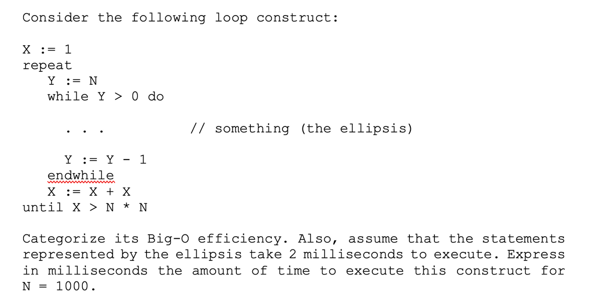 Consider the following loop construct:
X := 1
repeat
Y = N
while Y> 0 do
Y = Y - 1
endwhile
X = X + X
until X > N * N
=
// something (the ellipsis)
Categorize its Big-0 efficiency. Also, assume that the statements
represented by the ellipsis take 2 milliseconds to execute. Express
in milliseconds the amount of time to execute this construct for
N 1000.