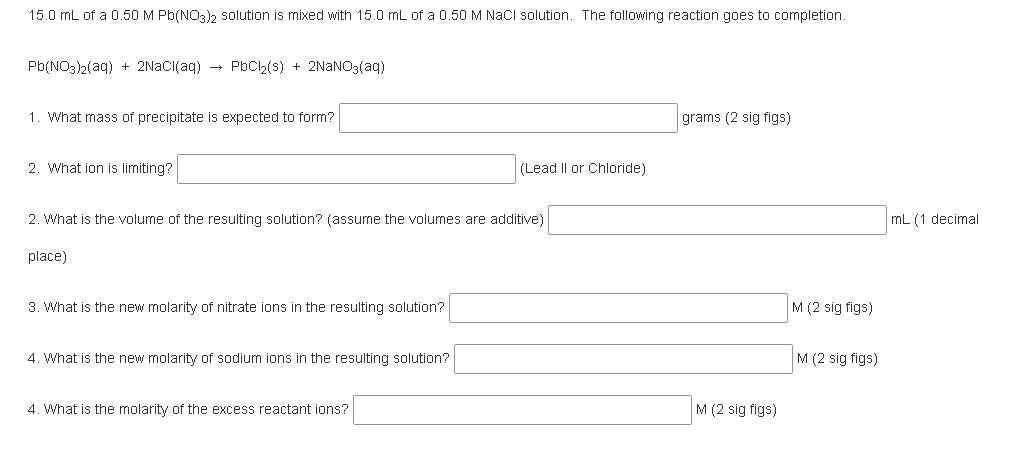 15.0 mL of a 0.50 M Pb(NO3)2 solution is mixed with 15.0 mL of a 0.50 M NaCl solution. The following reaction goes to completion.
Pb(NO3)2(aq) + 2NACI(aq) → PbCh(s) + 2NANO3(aq)
1. What mass of precipitate is expected to form?
grams (2 sig figs)
2. What ion is limiting?
(Lead II or Chloride)
2. What is the volume of the resulting solution? (assume the volumes are additive)
mL (1 decimal
place)
3. What is the new molarity of nitrate ions in the resulting solution?
M (2 sig figs)
4. What is the new molarity of sodium ions in the resulting solution?
M (2 sig figs)
4. What is the molarity of the excess reactant ions?
M (2 sig figs)
