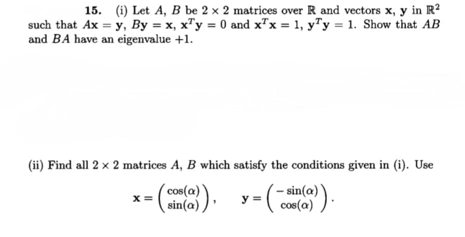 15. (i) Let A, B be 2 × 2 matrices over R and vectors x, y in R2
such that Ax = y, By = x, x"y = 0 and x"x = 1, y"y = 1. Show that AB
and BA have an eigenvalue +1.
„T,
%3D
(ii) Find all 2 × 2 matrices A, B which satisfy the conditions given in (i). Use
x =
sin(a) )
– sin(a) )
cos(a)
y =
