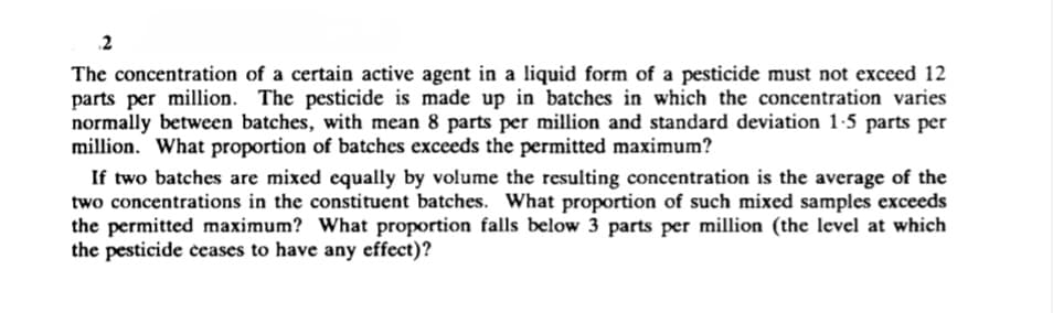 2
The concentration of a certain active agent in a liquid form of a pesticide must not exceed 12
parts per million. The pesticide is made up in batches in which the concentration varies
normally between batches, with mean 8 parts per million and standard deviation 1-5 parts per
million. What proportion of batches exceeds the permitted maximum?
If two batches are mixed equally by volume the resulting concentration is the average of the
two concentrations in the constituent batches. What proportion of such mixed samples exceeds
the permitted maximum? What proportion falls below 3 parts per million (the level at which
the pesticide ceases to have any effect)?
