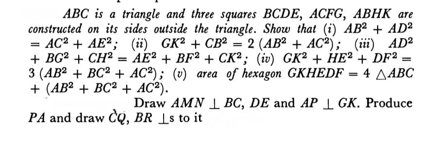 ABC is a triangle and three squares BCDE, ACFG, ABHK are
constructed on its sides outside the triangle. Show that (i) AB² + AD²
— АС? + AE?; (ії) GK? + СВ
+ BG? + CH? = AE² + =
3 (AB? + BC2 + AC²); (v) area of hexagon GKHEDF = 4 AABC
+ (АВ? + ВС2+ AC?).
— 2 (АВ? + AС?) ; (ії) АD?
+ BF2 + CK² ; (iv) GK² + HE² + DF²
%3D
%3D
Draw AMN BC, DE and AP I GK. Produce
PA and draw CQ, BR _s to it
