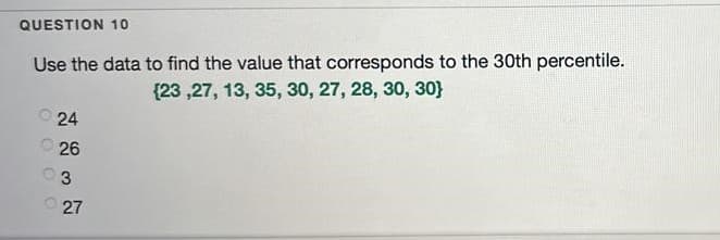 QUESTION 10
Use the data to find the value that corresponds to the 30th percentile.
{23 ,27, 13, 35, 30, 27, 28, 30, 30}
24
O 26
3
27
O O O O
