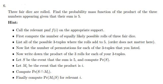 6.
Three fair dice are rolled. Find the probability mass function of the product of the three
numbers appearing given that their sum is 5.
Hint:
Call the relevant pmf f(i) on the appropriate support.
• First compute the number of equally likely possible rolls of three fair dice.
• List all of the possible 3-tuples where the rolls add to 5. (order does not matter here).
Now list the number of permutations for each of the 3-tuples that you listed.
Now write down the product of the 3 rolls for each of your 3-tuples.
• Let S be the event that the sum is 5, and compute Pr(S).
• Let M; be the event that the product is i.
Compute Pr(Sn M;).
Finally compute Pr(M|S) for relevant i.
