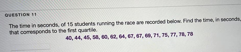 QUESTION 11
The time in seconds, of 15 students running the race are recorded below. Find the time, in seconds,
that corresponds to the first quartile.
40, 44, 45, 58, 60, 62, 64, 67, 67, 69, 71, 75, 77, 78, 78
