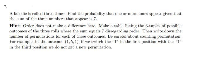 7.
A fair die is rolled three times. Find the probability that one or more fours appear given that
the sum of the three numbers that appear is 7.
Hint: Order does not make a difference here. Make a table listing the 3-tuples of possible
outcomes of the three rolls where the sum equals 7 disregarding order. Then write down the
number of permutations for each of these outcomes. Be careful about counting permutation.
For example, in the outcome (1,5, 1), if we switch the "1" in the first position with the "1"
in the third position we do not get a new permutation.

