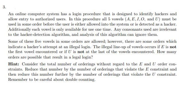 3.
An online computer system has a login procedure that is designed to identify hackers and
allow entry to authorized users. In this procedure all 5 vowels (A, E, I,0, and U) must be
used in some order before the user is either allowed into the system or is detected as a hacker.
Additionally each vowel is only available for use one time. Any consonants used are irrelevant
to the hacker-detection algorithm, and analysis of this algorithm can ignore them.
Some of these five vowels in some orders are allowed; however, there are some orders which
indicate a hacker's attempt at an illegal login. The illegal line-up of vowels occurs if E is not
the first vowel encountered or if U is not at the last of the vowels encountered. How many
orders are possible that result in a legal login?
Hint: Consider the total number of orderings without regard to the E and U order con-
straints. Reduce that number by the number of orderings that violate the E constraint and
then reduce this number further by the number of orderings that violate the U constraint.
Remember to be careful about double counting.
