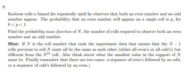 9.
Keebom rolls a biased die repeatedly until he observes that both an even number and an odd
number appear. The probability that an even number will appear on a single roll is p, for
0 <p< 1.
Find the probability mass function of N, the number of rolls required to observe both an even
number and an odd number.
Hint: If N is the roll number that ends the experiment then that means that the N 1
rolls previous to roll N must all be the same as each other (either all even's or all odd's) but
different from the Nth roll. Also think about what the smallest value in the support of N
must be. Finally remember that there are two cases: a sequence of even's followed by an odd,
or a sequence of odd's followed by an even.)
