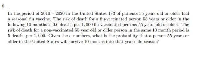 In the period of 2010 – 2020 in the United States 1/3 of patients 55 years old or older had
a seasonal flu vaccine. The risk of death for a flu-vaccinated person 55 years or older in the
following 10 months is 0.6 deaths per 1,000 flu-vaccinated persons 55 years old or older. The
risk of death for a non-vaccinated 55 year old or older person in the same 10 month period is
5 deaths per 1,000. Given these numbers, what is the probability that a person 55 years or
older in the United States will survive 10 months into that year's flu season?
