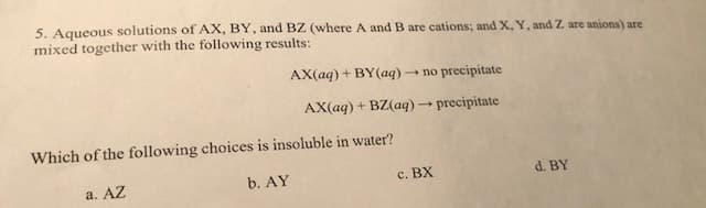 5. Aqueous solutions of AX, BY, and BZ (where A and B are cations; and X, Y, and Z are anions) are
mixed together with the following results:
AX(aq)+BY(aq)no precipitate
AX(aq)+ BZ(aq)precipitate
Which of the following choices is insoluble in water?
b. AY
d. BY
c. BX
a. AZ
