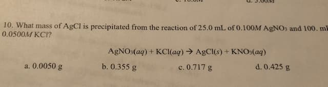 u.S.00V
10. What mass of AgCl is precipitated from the reaction of 25.0 mL of 0.100M AgNO3 and 100. ml
0.0500M KCI?
AgCl(s)+ KNO3(aq)
AgNOs(aq) + KCl(aq)
a. 0.0050 g
b. 0.355 g
d. 0.425 g
c. 0.717 g
