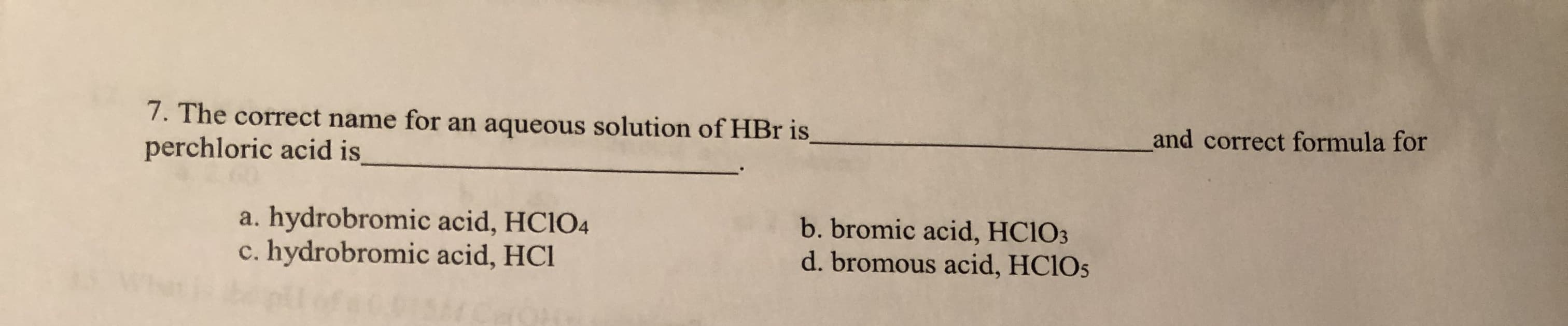 7. The correct name for an aqueous solution of HBr is
and correct formula for
perchloric acid is
a. hydrobromic acid, HCIO4
c. hydrobromic acid, HCl
b. bromic acid, HCIO3
d. bromous acid, HCIOS
