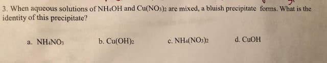 3. When aqueous solutions of NH&OH and Cu(NO3)2 are mixed, a bluish precipitate forrms. What is the
identity of this precipitate?
b. Cu(ОН)2
d. CuOH
c. NH4(NOs)2
a. NH4NOs
